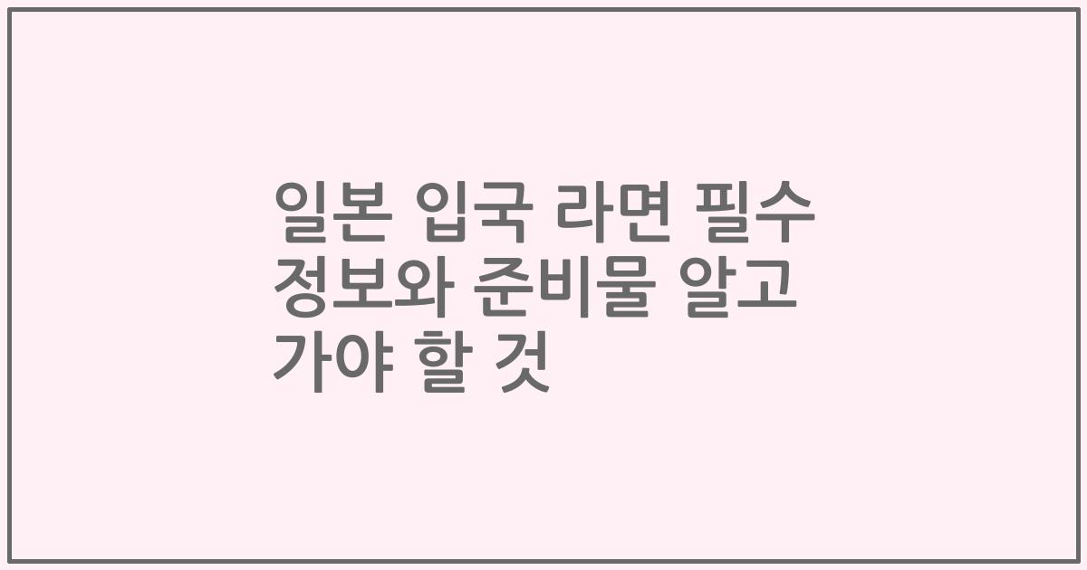 일본 입국 라면 필수 정보와 준비물 알고 가야 할 것